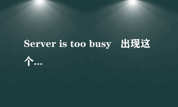 Server is too busy   出现这个什么意思