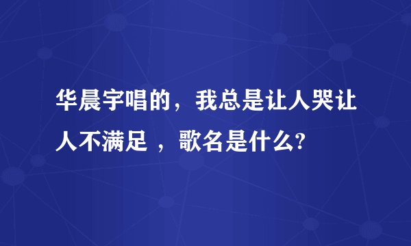 华晨宇唱的，我总是让人哭让人不满足 ，歌名是什么?