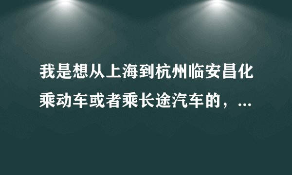 我是想从上海到杭州临安昌化乘动车或者乘长途汽车的，不知道应该在哪里乘，怎么乘过去，谢谢呀！