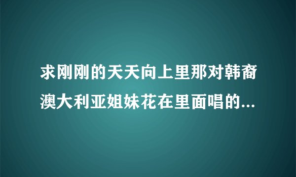 求刚刚的天天向上里那对韩裔澳大利亚姐妹花在里面唱的所有歌曲,还有哪里可以下载到她们的歌曲?