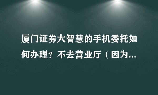 厦门证券大智慧的手机委托如何办理？不去营业厅（因为没有时间过去）