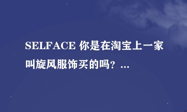 SELFACE 你是在淘宝上一家叫旋风服饰买的吗？我刚看上他家一件衣服。但是感觉疑点较多。看见你的跟帖想咨