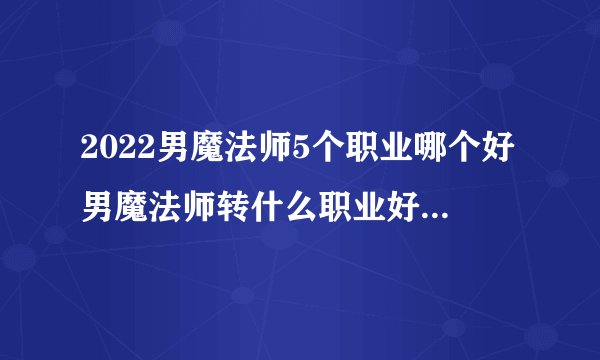 2022男魔法师5个职业哪个好男魔法师转什么职业好2020