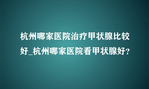 杭州哪家医院治疗甲状腺比较好_杭州哪家医院看甲状腺好？