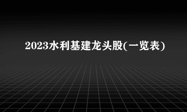 2023水利基建龙头股(一览表)