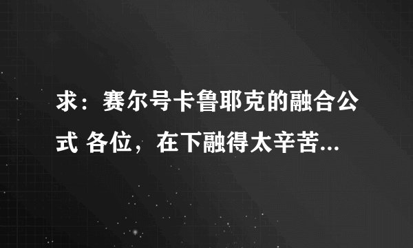 求：赛尔号卡鲁耶克的融合公式 各位，在下融得太辛苦了，祈望告知，不胜感激
