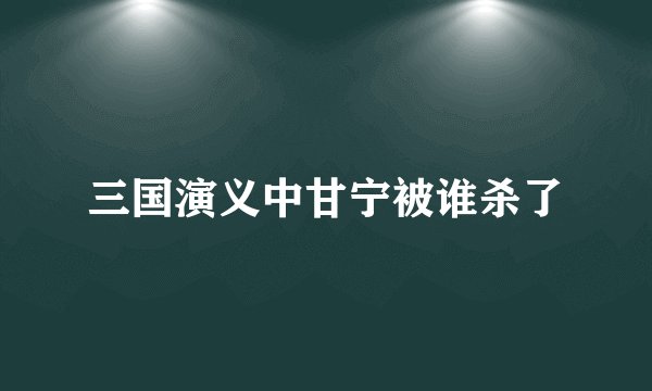三国演义中甘宁被谁杀了