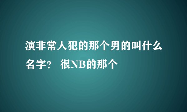 演非常人犯的那个男的叫什么名字？ 很NB的那个