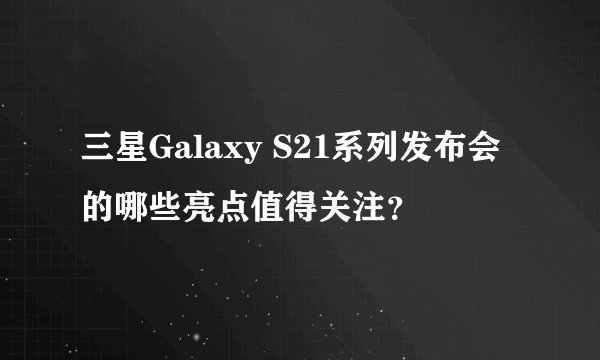 三星Galaxy S21系列发布会的哪些亮点值得关注？