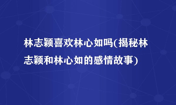 林志颖喜欢林心如吗(揭秘林志颖和林心如的感情故事)