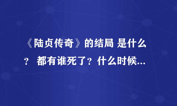 《陆贞传奇》的结局 是什么？ 都有谁死了？什么时候死的？谁知道准确的消息? 说的尽量具体些