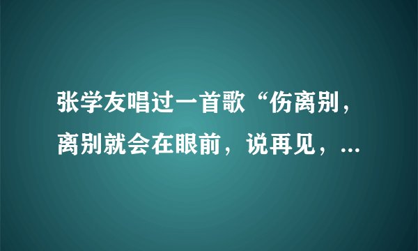 张学友唱过一首歌“伤离别，离别就会在眼前，说再见，再见不会太遥远……”好像是这样。高手帮忙找找！