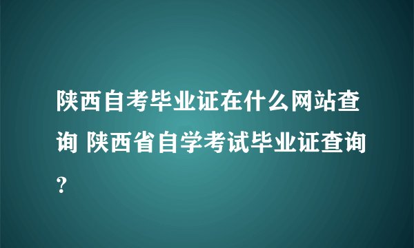 陕西自考毕业证在什么网站查询 陕西省自学考试毕业证查询？