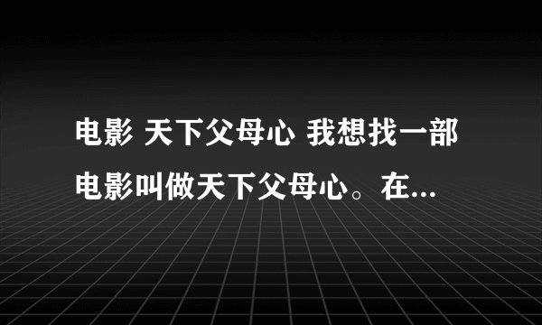 电影 天下父母心 我想找一部电影叫做天下父母心。在电影院放过的。超级感人。当时我都哭了。因此想再看看