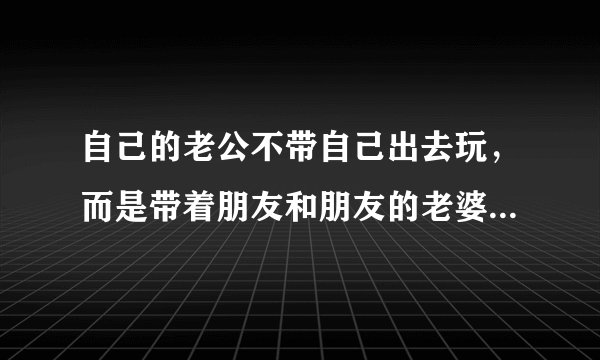 自己的老公不带自己出去玩，而是带着朋友和朋友的老婆孩子出去玩，这到底怎么回事，，，而且只要是朋友打