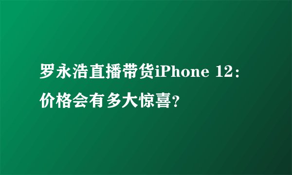 罗永浩直播带货iPhone 12：价格会有多大惊喜？