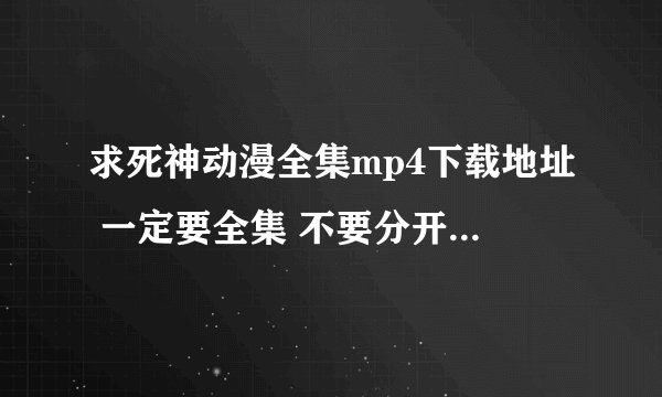 求死神动漫全集mp4下载地址 一定要全集 不要分开下的。日语的哦！谢,243417427@qq.com