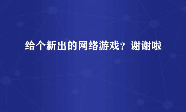 给个新出的网络游戏？谢谢啦