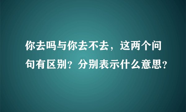 你去吗与你去不去，这两个问句有区别？分别表示什么意思？