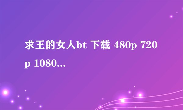 求王的女人bt 下载 480p 720p 1080p都可以啊 谢谢了