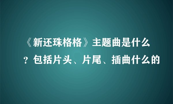 《新还珠格格》主题曲是什么？包括片头、片尾、插曲什么的