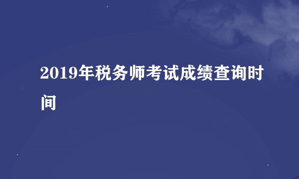 2019年税务师考试成绩查询时间