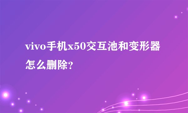 vivo手机x50交互池和变形器怎么删除？