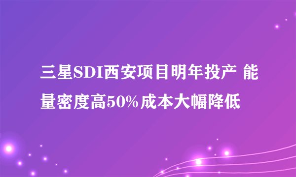 三星SDI西安项目明年投产 能量密度高50%成本大幅降低