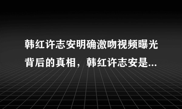 韩红许志安明确激吻视频曝光背后的真相，韩红许志安是什么关系