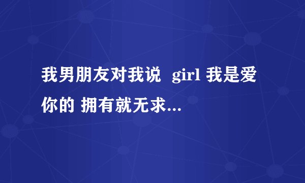 我男朋友对我说  girl 我是爱你的 拥有就无求了是什么意思