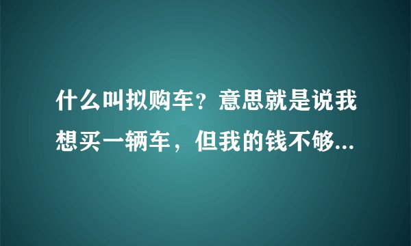 什么叫拟购车？意思就是说我想买一辆车，但我的钱不够，听说可以以拟购的方式进行购买，请给我以拟购做