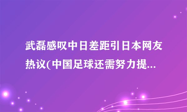 武磊感叹中日差距引日本网友热议(中国足球还需努力提升水平。)