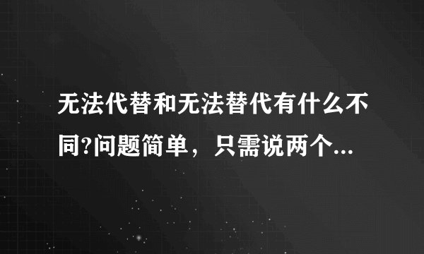 无法代替和无法替代有什么不同?问题简单，只需说两个词的意义，然后说有什么不同，