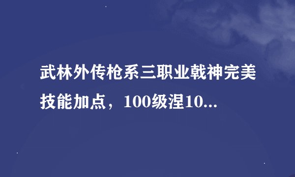 武林外传枪系三职业戟神完美技能加点，100级涅100级羽化120级强天位，最好发图！