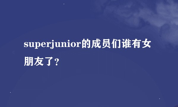 superjunior的成员们谁有女朋友了？
