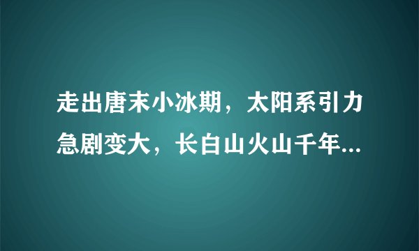 走出唐末小冰期，太阳系引力急剧变大，长白山火山千年大喷发——引力地震火山学