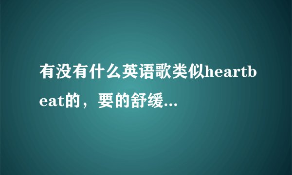 有没有什么英语歌类似heartbeat的，要的舒缓一点的，听着很舒服的那种，