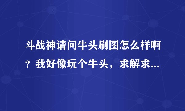斗战神请问牛头刷图怎么样啊？我好像玩个牛头，求解求解……求大神解解