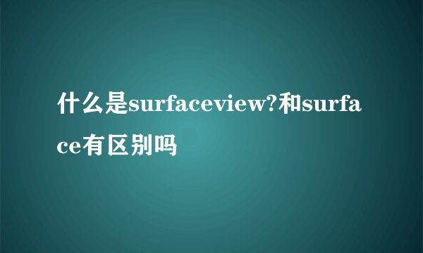 什么是surfaceview?和surface有区别吗