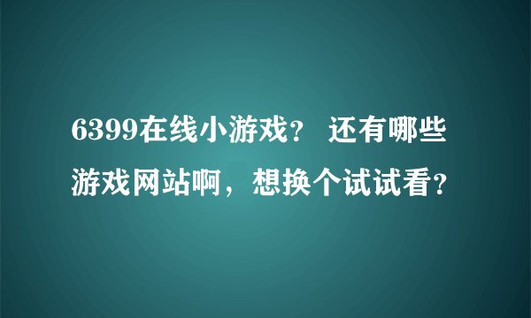 6399在线小游戏？ 还有哪些游戏网站啊，想换个试试看？