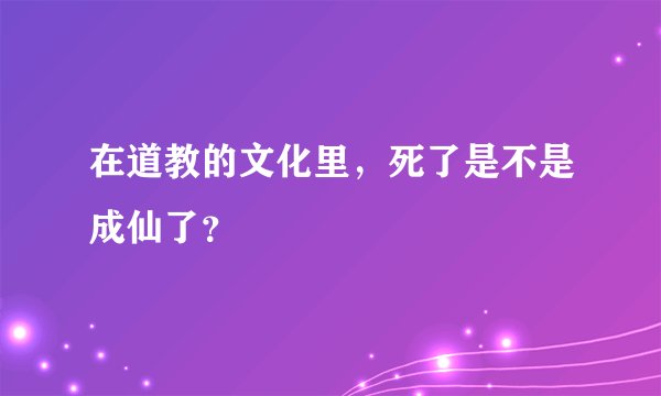 在道教的文化里，死了是不是成仙了？