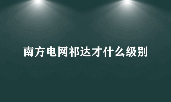 南方电网祁达才什么级别