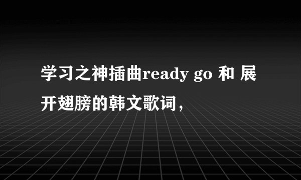 学习之神插曲ready go 和 展开翅膀的韩文歌词，