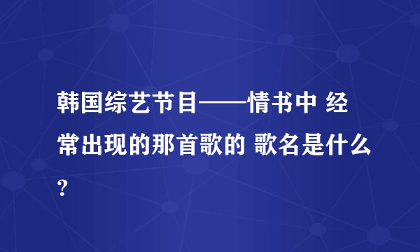 韩国综艺节目——情书中 经常出现的那首歌的 歌名是什么？