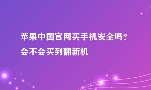 苹果中国官网买手机安全吗？会不会买到翻新机