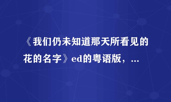 《我们仍未知道那天所看见的花的名字》ed的粤语版，日语版，国语版歌词。谢谢！