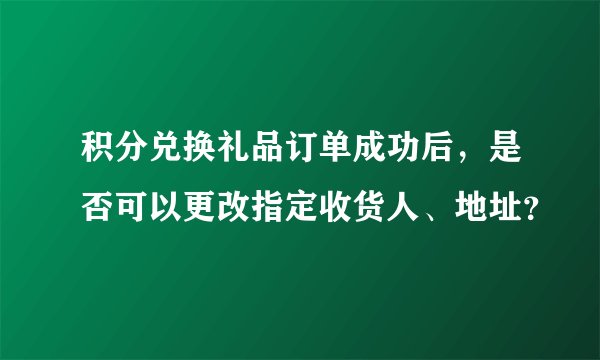 积分兑换礼品订单成功后，是否可以更改指定收货人、地址？