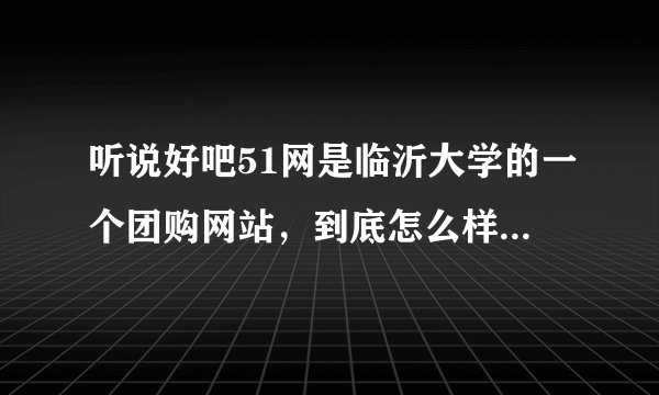听说好吧51网是临沂大学的一个团购网站，到底怎么样啊？？？