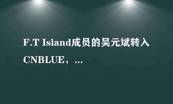 F.T Island成员的吴元斌转入CNBLUE，重当新人······· 关于这个消息的有关消息，在问题补充里面。