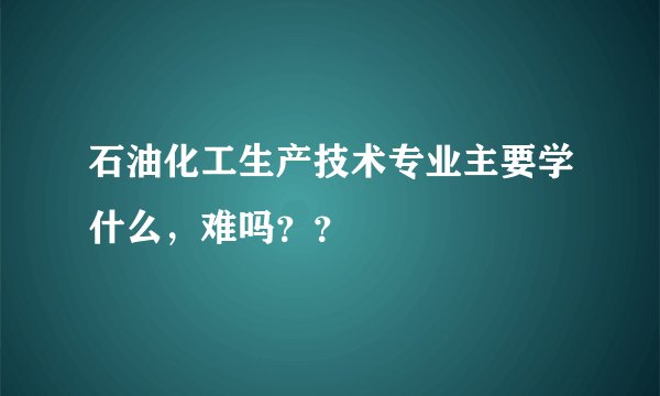 石油化工生产技术专业主要学什么，难吗？？